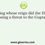 During whose reign did the Hunas start posing a threat to the Gupta empire