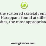 From the scattered skeletal remains of the Harappans found at different sites, the most appropriate