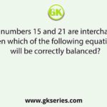 If the numbers 15 and 21 are interchanged, then which of the following equations will be correctly balanced?
