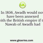 In 1856, Awadh would not have been annexed with the British empire if the Nawab of Awadh had