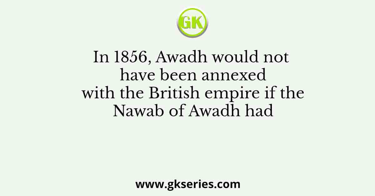 In 1856, Awadh would not have been annexed with the British empire if the Nawab of Awadh had