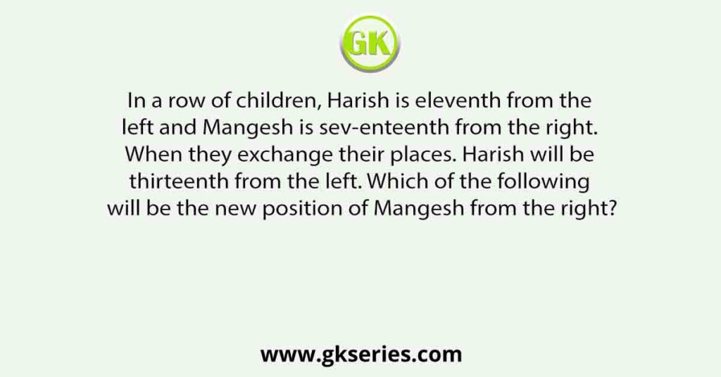 In a row of children, Harish is eleventh from the left and Mangesh is sev-enteenth from the right. When they exchange their places. Harish will be thirteenth from the left. Which of the following will be the new position of Mangesh from the right?