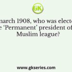In march 1908, who was elected as the ‘Permanent’ president of the Muslim league?