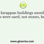 In the Harappan buildings mostly burnt bricks were used, not stones, because