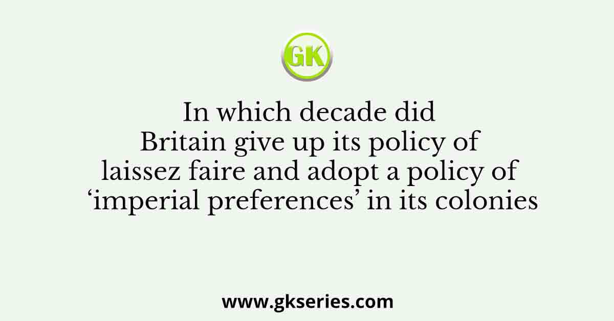 In which decade did Britain give up its policy of laissez faire and adopt a policy of ‘imperial preferences’ in its colonies