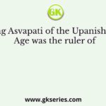 King Asvapati of the Upanishadic Age was the ruler of