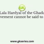 Lala Hardyal of the Ghadar movement cannot be said to have