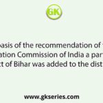 On the basis of the recommendation of the State Reorganisation Commission of India a part of Purnea district of Bihar was added to the district of :