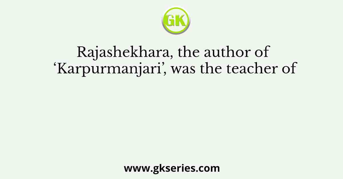 Rajashekhara, the author of ‘Karpurmanjari’, was the teacher of
