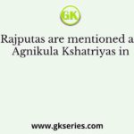 Rajputas are mentioned as Agnikula Kshatriyas in