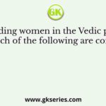 Regarding women in the Vedic period, which of the following are correct