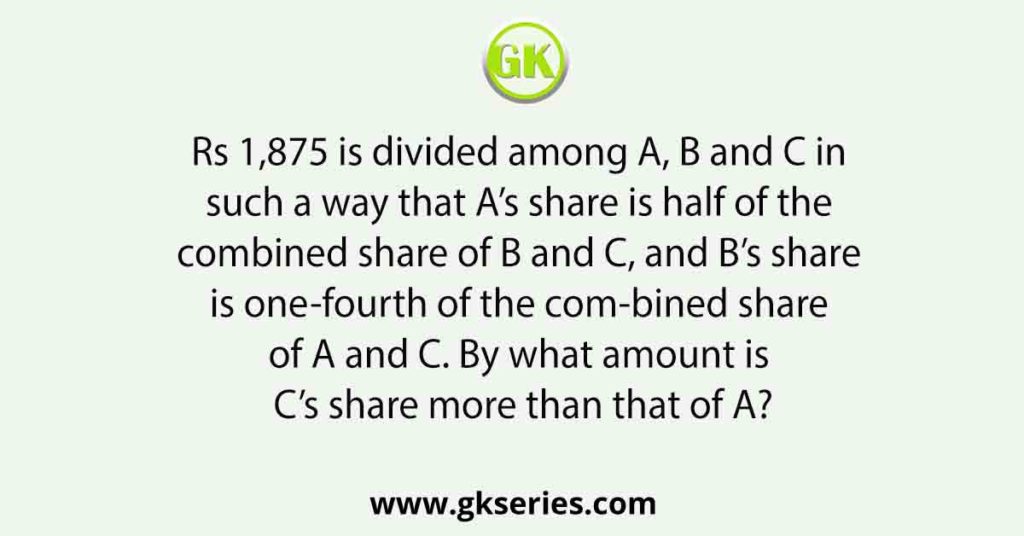 Rs 1,875 is divided among A, B and C in such a way that A’s share is half of the combined share of B and C, and B’s share is one-fourth of the com-bined share of A and C. By what amount is C’s share more than that of A?