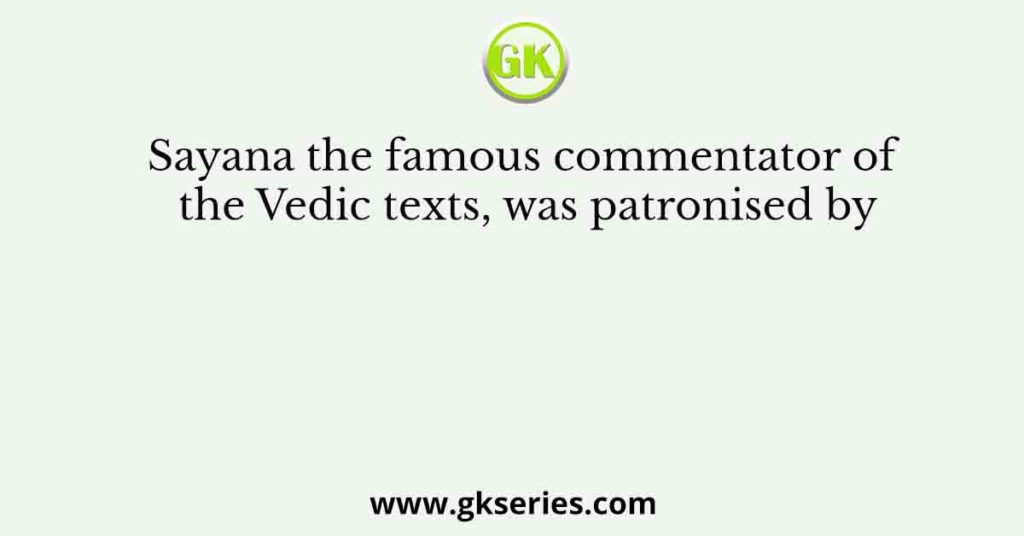 Sayana the famous commentator of the Vedic texts, was patronised by