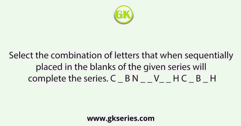 Select the combination of letters that when sequentially placed in the blanks of the given series will complete the series. C _ B N _ _ V_ _ H C _ B _ H
