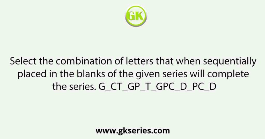 Select the combination of letters that when sequentially placed in the blanks of the given series will complete the series. G_CT_GP_T_GPC_D_PC_D