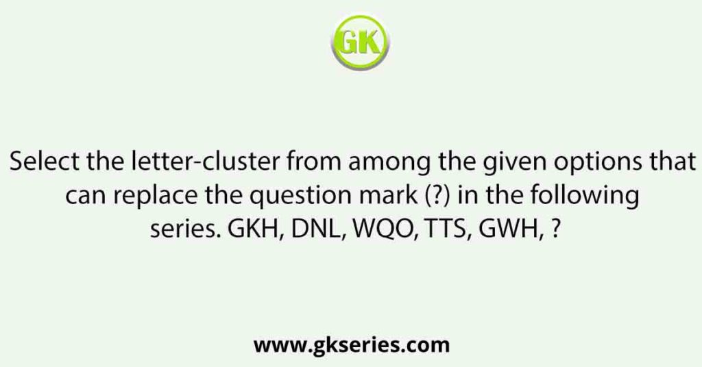 Select the letter-cluster from among the given options that can replace the question mark (?) in the following series. GKH, DNL, WQO, TTS, GWH, ?