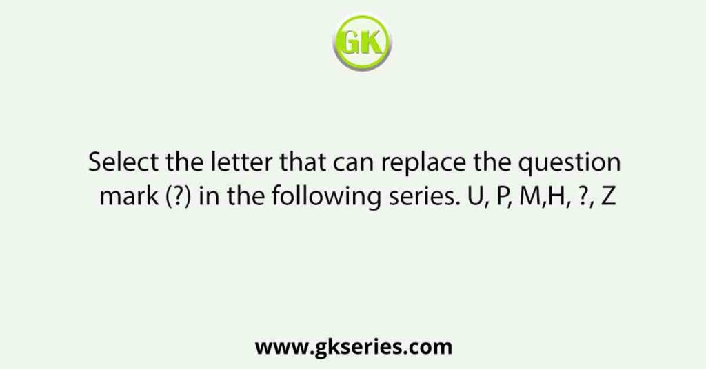 Select the letter that can replace the question mark (?) in the following series. U, P, M,H, ?, Z