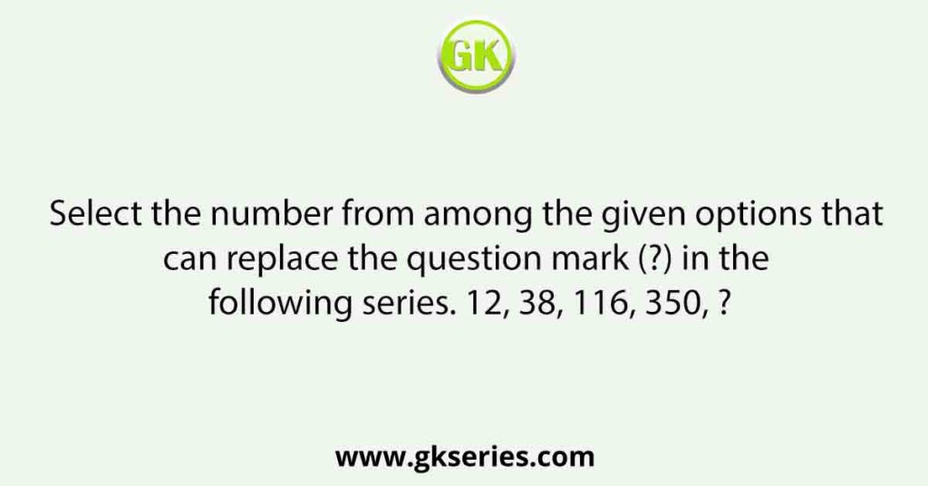 Select the number from among the given options that can replace the question mark (?) in the following series. 12, 38, 116, 350, ?