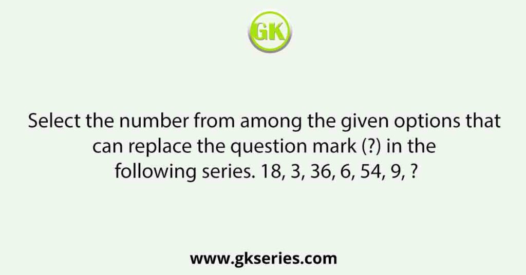 Select the number from among the given options that can replace the question mark (?) in the following series. 18, 3, 36, 6, 54, 9, ?