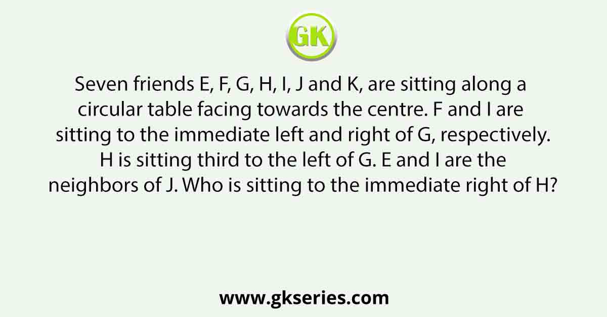 Seven friends E, F, G, H, I, J and K, are sitting along a circular table facing towards the centre. F and I are sitting to the immediate left and right of G, respectively. H is sitting third to the left of G. E and I are the neighbors of J. Who is sitting to the immediate right of H?