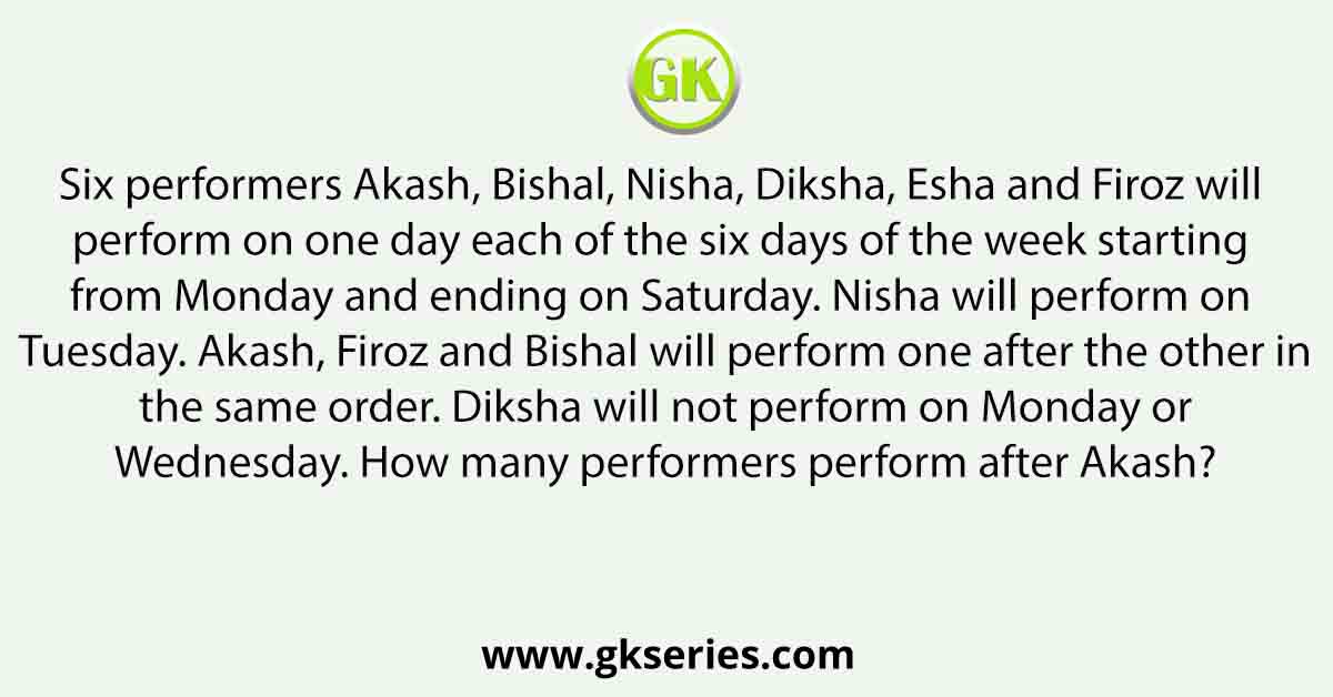 Six performers Akash, Bishal, Nisha, Diksha, Esha and Firoz will perform on one day each of the six days of the week starting from Monday and ending on Saturday. Nisha will perform on Tuesday. Akash, Firoz and Bishal will perform one after the other in the same order. Diksha will not perform on Monday or Wednesday. How many performers perform after Akash?