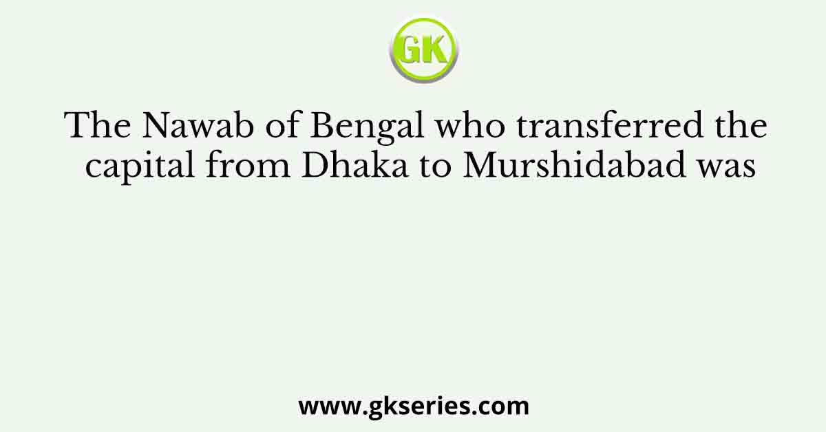 The Nawab of Bengal who transferred the capital from Dhaka to Murshidabad was