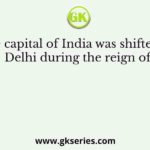 The capital of India was shifted to Delhi during the reign of