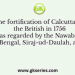 The fortification of Calcutta by the British in 1756 was regarded by the Nawab of Bengal, Siraj-ud-Daulah, as
