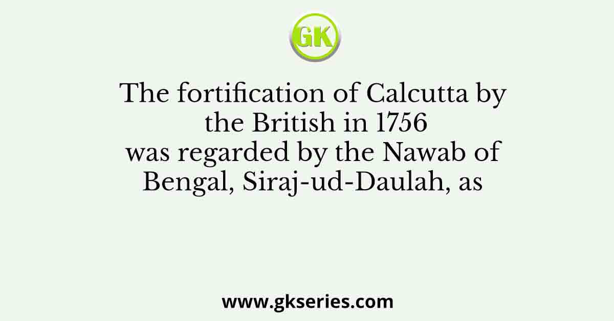The fortification of Calcutta by the British in 1756 was regarded by the Nawab of Bengal, Siraj-ud-Daulah, as
