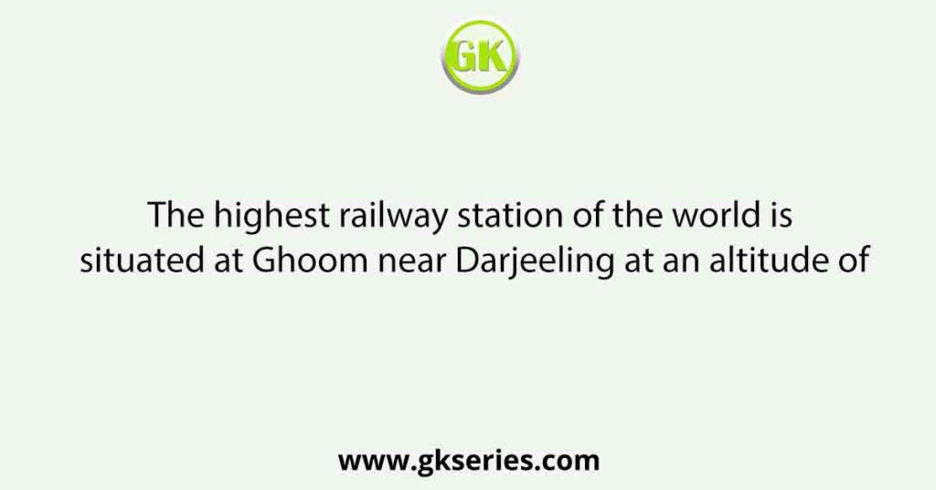 The highest railway station of the world is situated at Ghoom near Darjeeling at an altitude of