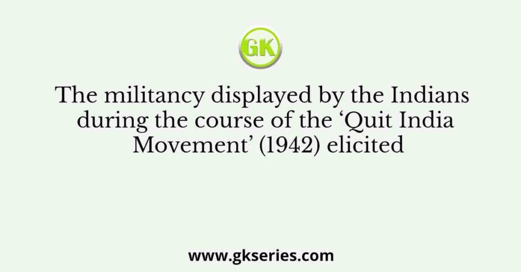 The militancy displayed by the Indians during the course of the ‘Quit India Movement’ (1942) elicited
