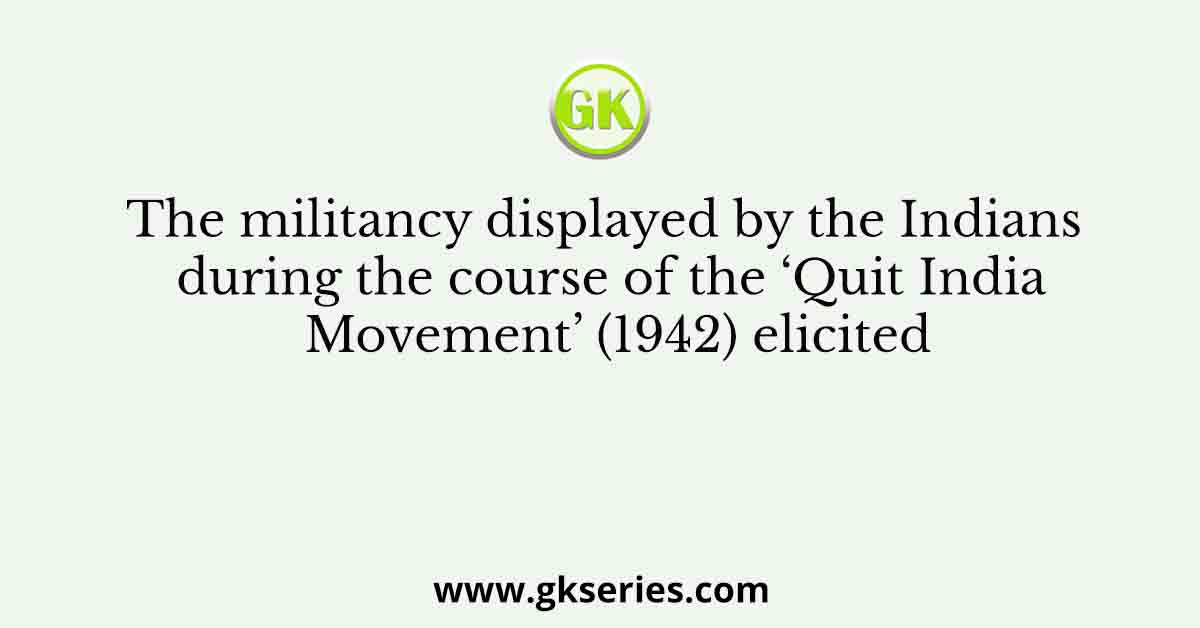 The militancy displayed by the Indians during the course of the ‘Quit India Movement’ (1942) elicited