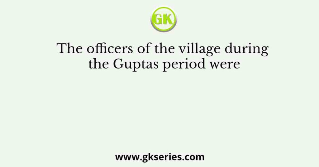 The officers of the village during the Guptas period were