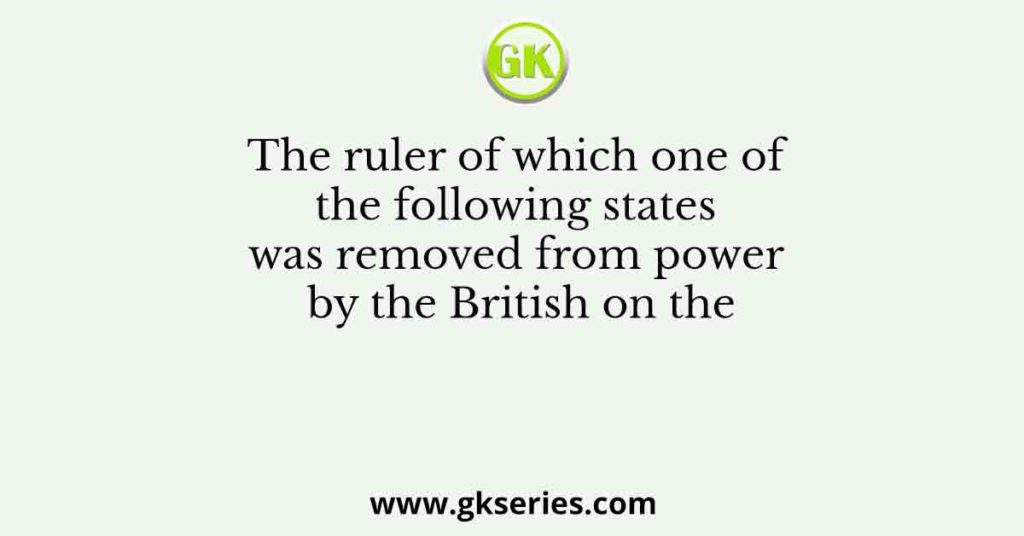 The ruler of which one of the following states was removed from power by the British on the