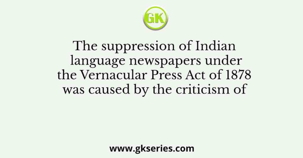 The suppression of Indian language newspapers under the Vernacular Press Act of 1878 was caused by the criticism of