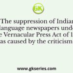 The suppression of Indian language newspapers under the Vernacular Press Act of 1878 was caused by the criticism of