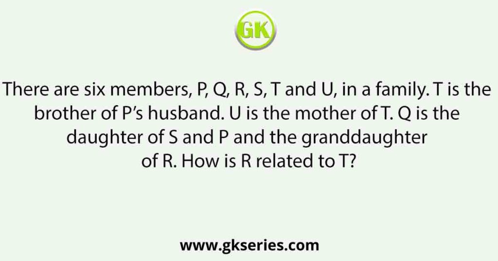 There are six members, P, Q, R, S, T and U, in a family. T is the brother of P’s husband. U is the mother of T. Q is the daughter of S and P and the granddaughter of R. How is R related to T?
