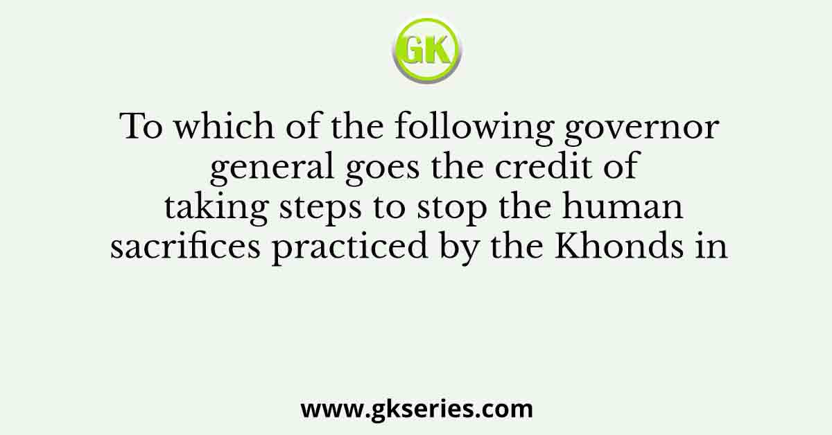 To which of the following governor general goes the credit of taking steps to stop the human sacrifices practiced by the Khonds in