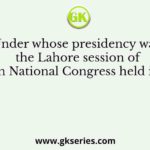 Under whose presidency was the Lahore session of the Indian National Congress held in the year
