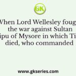 When Lord Wellesley fought the war against Sultan Tipu of Mysore in which Tipu died, who commanded