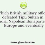 Which British military officer defeated Tipu Sultan in India, Napolean Bonaparte in Europe and eventually
