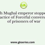 Which Mughal emperor stopped the practice of Forceful conversion of prisoners of war