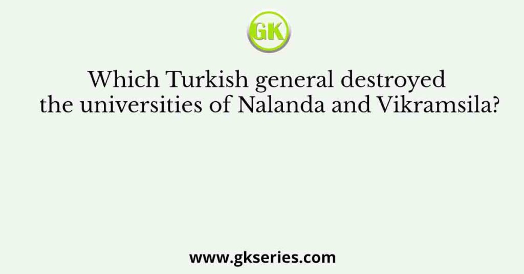 Which Turkish general destroyed the universities of Nalanda and Vikramsila?