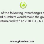 Which of the following interchanges of signs and numbers would make the given equation correct? 12 × 18 ÷ 3 – 6 + 4 = 5