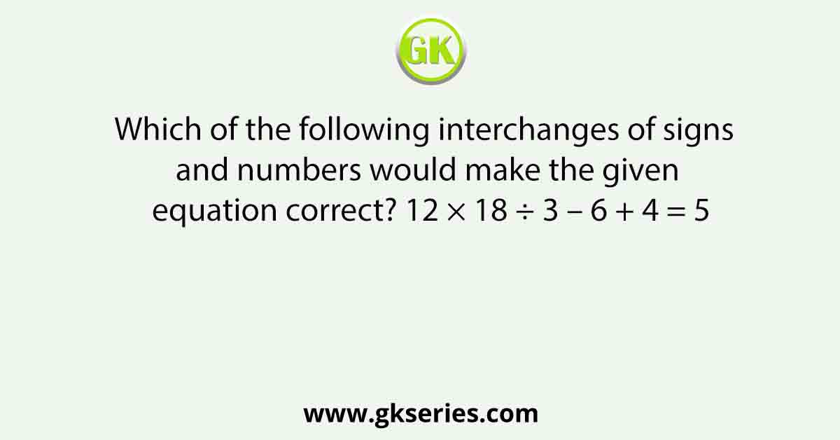 Which of the following interchanges of signs and numbers would make the given equation correct? 12 × 18 ÷ 3 – 6 + 4 = 5