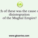 Which of these was the cause of the disintegration of the Mughal Empire?