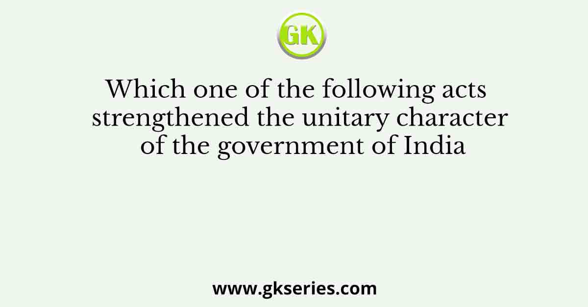 Which one of the following acts strengthened the unitary character of the government of India