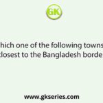 Which one of the following towns is closest to the Bangladesh border?
