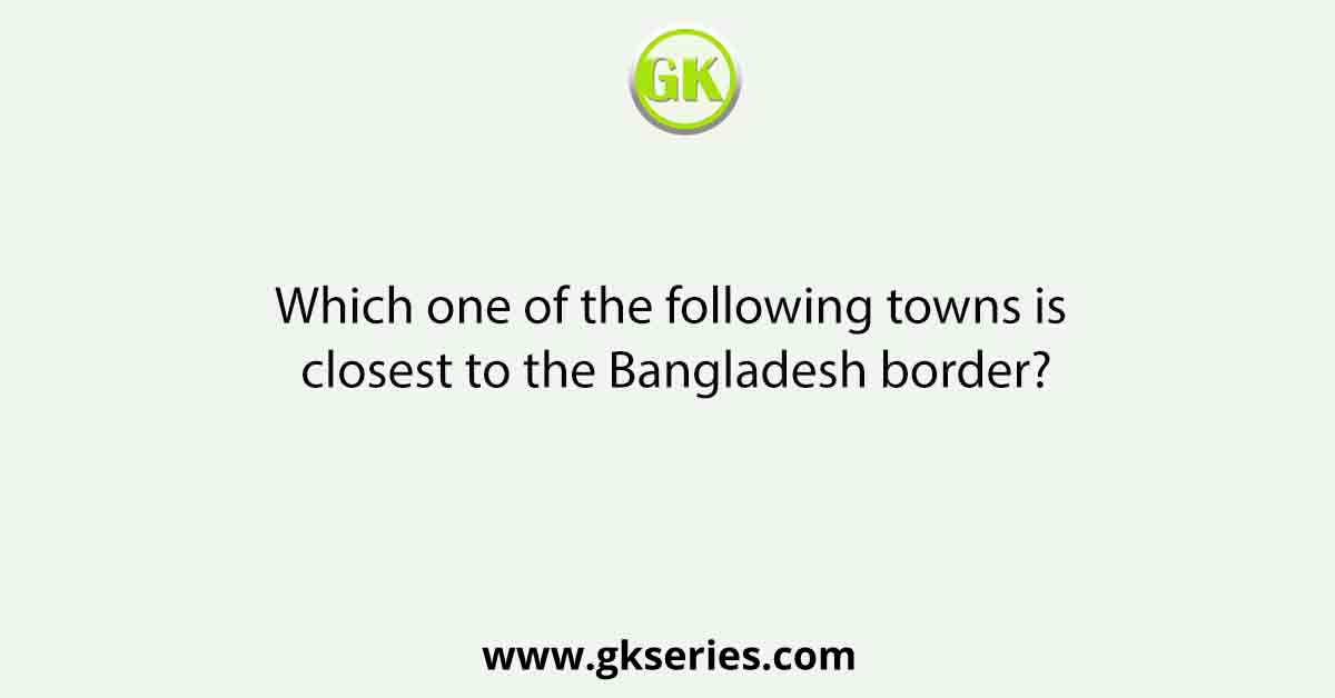 Which one of the following towns is closest to the Bangladesh border?