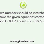 Which two numbers should be interchanged to make the given equations correct? 6 × 3 – 8 ÷ 2 + 5 = 8 ÷ 2 + 3 × 5 – 6